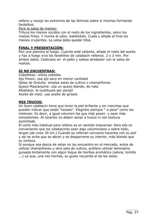 Pág. 27
relleno y recoje los extremos de las láminas sobre sí mismas formando
fardelitos.
Para la salsa de maíces:
Tritura los maíces cocidos con el resto de los ingredientes, salvo los
maíces fritos. Y monta al calor, batiéndolo. Cuela y añade al final los
maíces crujientes. La salsa debe quedar tibia.
FINAL Y PRESENTACIÓN:
Pon una plancha al fuego. Cuando esté caliente, añade el resto del aceite
y haz a fuego vivo los fardelitos de calabacín rellenos. 2 o 3 min. Por
ambos lados. Colócalos en el palto y salsea alrededor con la salsa de
maíces.
SI NO ENCUENTRAS:
Cebolletas: utiliza cebollas
Ajo fresco: usa ajo seco en menor cantidad
Setas de Orduña: emplea setas de cultivo o champiñones
Queso Mascarpone: usa un queso blando, de nata
Albahaca: la sustituyes por perejil
Aceite de maíz: usa aceite de girasol.
MIS TRUCOS:
Un buen calabacín tiene que tener la piel brillante y sin manchas que
pueden indicar que están “tocado”. Elegirlos siempre “ a peso” como los
melones: Es decir, a igual volumen los que más pesen y sean más
consistentes. Al tocarlos no deben sonar a hueco ni con textura
acorchada.
El corte más habitual para relleno es en sentido trasversal. Para ello es
conveniente que los calabacines sean algo voluminosos y sobre todo,
largos (de unos 30 cm.) Cuando se rellenan conviene hacerlos con su piel
y así se evita que se abran y se desparrame su interior, más blando que
su corteza.
Si aunque sea época de setas no las encuentro en el mercado, antes de
utilizar champiñones u otra seta de cultivo, prefiero utilizar berenjena
guisada lentamente con algún toque de hierbas aromática (salvia, tomillo
...) ya que, una vez hechas, su gusto recuerda al de las setas.
 