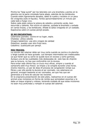 Pág. 29
Pincha los “begi aundi” por los laterales con una brocheta y ponlos en la
plancha con la parte cincelada hacia abajo, además de los tentáculos.
Cuando estén ligeramente dorados, dales la vuelta y rocíalos cn un poco
De vinagreta (solo el líquido). Tenlos aproximádamente un minuto por
cada lado a fuego vivo.
Sobre cada plato coloca la juliana de cebolla y pimiento verde, bien
escurrida y caliente. Pon encim el calamar, quitada la brocheta y cortado
en varios trozos, y los tentáculos. Añade la salsa vinagreta en un costado.
Espolvorea sobre el cuerpo perejil picado.
SI NO ENCUENTRAS:
Calamares grandes: cocina en su lugar, sepia.
Chalotas: utiliza cebolla
Vinagre balsámico: usa otro vinagre de calidad
Pistachos: puedes usar otro fruto seco.
Cebollino: sustitúyelo por perejil.
MIS TRUCOS:
La cocción del calamar debe ser muy corta cuando se cocina a la plancha
y larga cuando se hace guisado. Los tiempos intermedios son inadecuados
ya que harán que su carne se quede dura en exceso y como gomosa.
Aunque una de las cualidades más destacadas de este tipo de chipirón
sea su tersura, no hay que confundirla con la dureza.
Para evitar este última hay un truco muy eficaz, simpre y cuando al
comprarlo esté muy fresco: se limpia y se congela durante unas horas.
(Como máximo, un par de días) El proceso de congelación rompe sus
fibras y por ello pierde la dureza al ser cocinado. Los calamares en
general, encogen bastante al ser cocinados, asi que hay que ser
generosos a la hora de calcular las raciones.
En la originaria presentación de este plato, realizamos en el cuerpo del
animal unas incisiones en forma de rombo que semejaban escamas y le
daba un toque original y vistoso, teniendo cuidado de que estas incisiones
no sean muy profundas y rompan el cuerpo del calamar.
 