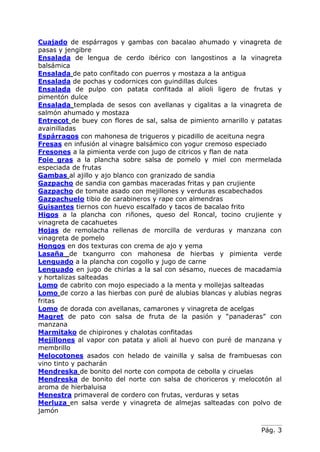 Pág. 3
Cuajado de espárragos y gambas con bacalao ahumado y vinagreta de
pasas y jengibre
Ensalada de lengua de cerdo ibérico con langostinos a la vinagreta
balsámica
Ensalada de pato confitado con puerros y mostaza a la antigua
Ensalada de pochas y codornices con guindillas dulces
Ensalada de pulpo con patata confitada al alioli ligero de frutas y
pimentón dulce
Ensalada templada de sesos con avellanas y cigalitas a la vinagreta de
salmón ahumado y mostaza
Entrecot de buey con flores de sal, salsa de pimiento arnarillo y patatas
avainilladas
Espárragos con mahonesa de trigueros y picadillo de aceituna negra
Fresas en infusión al vinagre balsámico con yogur cremoso especiado
Fresones a la pimienta verde con jugo de citricos y flan de nata
Foie gras a la plancha sobre salsa de pomelo y miel con mermelada
especiada de frutas
Gambas al ajillo y ajo blanco con granizado de sandia
Gazpacho de sandia con gambas maceradas fritas y pan crujiente
Gazpacho de tomate asado con mejillones y verduras escabechados
Gazpachuelo tibio de carabineros y rape con almendras
Guisantes tiernos con huevo escalfado y tacos de bacalao frito
Higos a la plancha con riñones, queso del Roncal, tocino crujiente y
vinagreta de cacahuetes
Hojas de remolacha rellenas de morcilla de verduras y manzana con
vinagreta de pomelo
Hongos en dos texturas con crema de ajo y yema
Lasaña de txangurro con mahonesa de hierbas y pimienta verde
Lenguado a la plancha con cogollo y jugo de carne
Lenguado en jugo de chirlas a la sal con sésamo, nueces de macadamia
y hortalizas salteadas
Lomo de cabrito con mojo especiado a la menta y mollejas salteadas
Lomo de corzo a las hierbas con puré de alubias blancas y alubias negras
fritas
Lomo de dorada con avellanas, camarones y vinagreta de acelgas
Magret de pato con salsa de fruta de la pasión y “panaderas” con
manzana
Marmitako de chipirones y chalotas confitadas
Mejillones al vapor con patata y alioli al huevo con puré de manzana y
membrillo
Melocotones asados con helado de vainilla y salsa de frambuesas con
vino tinto y pacharán
Mendreska de bonito del norte con compota de cebolla y ciruelas
Mendreska de bonito del norte con salsa de choriceros y melocotón al
aroma de hierbaluisa
Menestra primaveral de cordero con frutas, verduras y setas
Merluza en salsa verde y vinagreta de almejas salteadas con polvo de
jamón
 