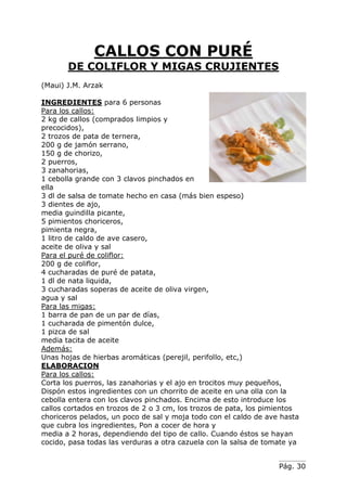 Pág. 30
CALLOS CON PURÉ
DE COLIFLOR Y MIGAS CRUJIENTES
(Maui) J.M. Arzak
INGREDIENTES para 6 personas
Para los callos:
2 kg de callos (comprados limpios y
precocidos),
2 trozos de pata de ternera,
200 g de jamón serrano,
150 g de chorizo,
2 puerros,
3 zanahorias,
1 cebolla grande con 3 clavos pinchados en
ella
3 dl de salsa de tomate hecho en casa (más bien espeso)
3 dientes de ajo,
media guindilla picante,
5 pimientos choriceros,
pimienta negra,
1 litro de caldo de ave casero,
aceite de oliva y sal
Para el puré de coliflor:
200 g de coliflor,
4 cucharadas de puré de patata,
1 dl de nata liquida,
3 cucharadas soperas de aceite de oliva virgen,
agua y sal
Para las migas:
1 barra de pan de un par de días,
1 cucharada de pimentón dulce,
1 pizca de sal
media tacita de aceite
Además:
Unas hojas de hierbas aromáticas (perejil, perifollo, etc,)
ELABORACION
Para los callos:
Corta los puerros, las zanahorias y el ajo en trocitos muy pequeños,
Dispón estos ingredientes con un chorrito de aceite en una olla con la
cebolla entera con los clavos pinchados. Encima de esto introduce los
callos cortados en trozos de 2 o 3 cm, los trozos de pata, los pimientos
choriceros pelados, un poco de sal y moja todo con el caldo de ave hasta
que cubra los ingredientes, Pon a cocer de hora y
media a 2 horas, dependiendo del tipo de callo. Cuando éstos se hayan
cocido, pasa todas las verduras a otra cazuela con la salsa de tomate ya
 
