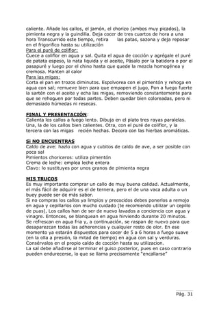 Pág. 31
caliente. Añade los callos, el jamón, el chorizo (ambos muy picados), la
pimienta negra y la guindilla. Deja cocer de tres cuartos de hora a una
hora Transcurrido este tiempo, retira las patas, sazona y deja reposar
en el frigorifico hasta su utilización
Para el puré de coliflor:
Cuece a coliflor en agua y sal. Quita el agua de cocción y agrégale el puré
de patata espeso, la nata liquida y el aceite, Pásalo por la batidora o por el
pasapuré y luego por el chino hasta que quede la mezcla homogénea y
cremosa. Manten al calor
Para las migas:
Corta el pan en trozos diminutos. Espolvorea con el pimentón y rehoga en
agua con sal; remueve bien para que empapen el jugo, Pon a fuego fuerte
la sartén con el aceite y echa las migas, removiendo constantemente para
que se rehoguen por todas partes. Deben quedar bien coloreadas, pero ni
demasiado húmedas ni resecas.
FINAL Y PRESENTACIÓN:
Calienta los callos a fuego lento. Dibuja en el plato tres rayas paralelas.
Una, la de los callos bien calientes. Otra, con el puré de coliflor, y la
tercera con las migas recién hechas. Decora con las hierbas aromáticas.
Si NO ENCUENTRAS
Caldo de ave: hazlo con agua y cubitos de caldo de ave, a ser posible con
poca sal
Pimientos choriceros: utiliza pimentón
Crema de leche: emplea leche entera
Clavo: lo sustituyes por unos granos de pimienta negra
MIS TRUCOS
Es muy importante comprar un callo de muy buena calidad. Actualmente,
el más fácil de adquirir es el de ternera, pero el de una vaca adulta o un
buey puede ser de más sabor.
Si no compras los callos ya limpios y precocidos debes ponerlos a remojo
en agua y cepillarlos con mucho cuidado (te recomiendo utilizar un cepillo
de puas), Los callos han de ser de nuevo lavados a conciencia con agua y
vinagre. Entonces, se blanquean en agua hirviendo durante 20 minutos.
Se refrescan en agua fria y, a continuación, se raspan de nuevo para que
desaparezcan todas las adherencias y cualquier resto de olor. En ese
momento ya estarán dispuestos para cocer de 5 a 6 horas a fuego suave
(en la olla a presión, la mitad de tiempo) en agua con sal y verduras.
Consérvalos en el propio caldo de cocción hasta su utilizacion.
La sal debe añadirse al terminar el guiso posterior, pues en caso contrario
pueden endurecerse, lo que se llama precisamente “encallarse”
 