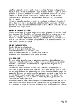 Pág. 33
vez frío, trocea los morros en trocitos pequeños. Por otra parte pocha en
aceite la otra cebolla. Cuando tome algo de color, añade el ajo y el jamón
picados, la guindilla, la salsa de tomate, la pulpa del choricero y el caldo
de cocción de los morros y deja hervir. Agrega entonces los morros
troceados y haz a fuego muy lento durante unos 15 min. Salpimenta.
Para la crema:
Hierve en agua las patatas, el apio y la zanahoria pelada con el aceite de
oliva. Dale el punto de sal. Cuando estén hevhas las verduras, retira la
patata y el apio y tritura la zanahoria con el caldo. Monta esta salsa con el
aceite de oliva virgen crudo.
FINAL Y PRESENTACIÓN:
Dispón sobre cada lámina de pasta un poco de guiso de morros, sin cubrir
toda su superficie. Enrollálos en forma de tubo. Coloca en una fuente de
horno untada ligeramente de mantequilla los canelones ya rellenos.
Tritura el sobrante de la salsa del guiso y cúbrelos con ella. Hornea unos 5
min. A 180º Saca los canelones y deposítalos en el plato colocando a su
lado una cucharada de crema.
SI NO ENCUENTRAS:
Jamón Ibérico: emplea jamón
Clavos de olor: prescinde de ellos
Pimiento choricero: usa pimiento verde
Salsa de tomate natural: usa tomate frito enlatado
Aceite de oliva virgen extra: usa aceite de oliva
MIS TRUCOS:
Si no se utiliza una olla erxpres para esta cocciones de productos que
necesitan reblandecerse mucho (callos, morros, carrilleras...), la cocción
se debe hacer durante muchas horas a fuego mínimo. Mejor a 80º y
dentro de un horno.
Los tiempos de cocción son en todo caso relativos, dependiendo de
múltiples factores. No obstante, hay que comprobar que los morros estén
tiernos pinchándolod con un cuchillo que entrará con facilidad si están en
su punto. Siempre me gusta hacer los guisos de carne, y en particular los
morros de ternera, la víspera para que la salsa coja más gusto y se
asiente, siempre y cuando el estofado no lleve patatas, pues éstas se
“encallan” de un día para otro.
Pueden elaborarse unos canelones muy finos utilizando crepes, en vez de
esta pasta especial para canelones, en cuyo caso no se hierven en agua
previamente, sino que se hacen a la plancha o en sartén antes del relleno.
 