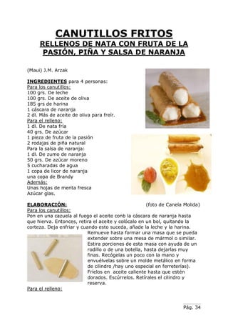 Pág. 34
CANUTILLOS FRITOS
RELLENOS DE NATA CON FRUTA DE LA
PASIÓN, PIÑA Y SALSA DE NARANJA
(Maui) J.M. Arzak
INGREDIENTES para 4 personas:
Para los canutillos:
100 grs. De leche
100 grs. De aceite de oliva
185 grs de harina
1 cáscara de naranja
2 dl. Más de aceite de oliva para freír.
Para el relleno:
1 dl. De nata fría
40 grs. De azúcar
1 pieza de fruta de la pasión
2 rodajas de piña natural
Para la salsa de naranja:
1 dl. De zumo de naranja
50 grs. De azúcar moreno
5 cucharadas de agua
1 copa de licor de naranja
una copa de Brandy
Además:
Unas hojas de menta fresca
Azúcar glas.
ELABORACIÓN: (foto de Canela Molida)
Para los canutillos:
Pon en una cazuela al fuego el aceite conb la cáscara de naranja hasta
que hierva. Entonces, retira el aceite y colócalo en un bol, quitando la
corteza. Deja enfriar y cuando esto suceda, añade la leche y la harina.
Remueve hasta formar una masa que se pueda
extender sobre una mesa de mármol o similar.
Estira porciones de esta masa con ayuda de un
rodillo o de una botella, hasta dejarlas muy
finas. Recógelas un poco con la mano y
envuélvelas sobre un molde metálico en forma
de cilindro /hay uno especial en ferreterías).
Fríelos en aceite caliente hasta que estén
dorados. Escúrrelos. Retírales el cilindro y
reserva.
Para el relleno:
 