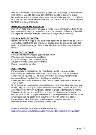 Pág. 35
Pon en la batidora la nata muy fría y bate con las varillas (o a mano con
una varilla). Cuando adquiera consistencia, añade el azúcar y sigue
batiendo para que adquiera aún mayor consistencia. Agrega con cuidado
la pulpa de fruta de la pasión y mezcla con la nata. Pica la piña y añádela
también a la nata montada.
PARA LA SALSA DE NARANJA:
Pon en un cazo el azúcar y el agua a fuego lento, removiendo bien hasta
que tome color. Agrega después el zumo de naranja, el licor y el brandy,
sin dejar de remover. Mantén la cocción a fuego lento y reduce.
FINAL Y PRESENTACIÓN:
Rellena con una manga o una cucharita pequeña los canutillos de la nata
con frutas. Espolvoréa por encima el azúcar glas. Coloca en la base del
plato la salsa de naranja. Situa sobre ella los canutillos y decora con la
menta.
SI NO ENCUENTRAS:
Fruta de la pasión: puedes suplirla por limón
Piña natural: emplea piña enlatada
Licor de naranja: usa otro licor dulce
Azúcar moreno: utiliza azúcar blanco
Menta: prescinde de ella.
MIS TRUCOS:
Para muchas preparaciones de repostería y en lo referente a las
cantidades, es preferible indicarlas por su peso y no por su volúmen,
aunque séan líquidos. Así se ajusta con más exatitud, indicando los
gramos o kilos y no los litros, decilitros o centilitros.
La temperatura más adecuada para freír la masa debe oscilar entre los
170º y 190º.
Si no tienes un termómetro especial para el control de la temperatura del
aceite, hay un truco que consiste en introducir una cuchara de palo. Si a
su alrededor se forman burbujas, habrás logrado la tempèratura idónea.
Es conveniente escurrir los fritos, primero en el colador y después,
depositarlos sobre un papel absorbente. Y no espolvorees el azúcar sobre
ellos hasta que no estén bien escurridos y hayan soltado el aceite.
Para elaborar el azúcar glas, puedes moler el azúcar normal en un
molinillo de café hasta que quede pulverizado.
Elaboración de la receta por Canela molida en:
http://miarroba.com/foros/ver.php?temaid=1951702&foroid=228999
 