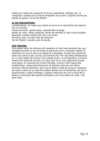 Pág. 37
Coloca los rollitos de carpaccio de forma caprichosa. Alíñalos con la
vinagreta y salsea con la misma alrededor de la carne. Dispón encima las
lascas de queso y la sal de Maldon
SI NO ENCUENTRAS:
Cortafiambres: es mejor que corten la carne en la carnicería que hacerlo
con un cuchillo.
Crema de leche: utiliza leche, reduciéndola al fuego
Aceite de nuez: utiliza cualquier aceite de semillas lo más neutro posible.
Moscatel: puedes suplirlo por otro vino dulce
Pimienta rosa: usa otro tipo de pimienta
Sal de Maldon: puedes usar sal gorda.
MIS TRUCOS:
Para poder hacer las láminas del carpaccio lo más finas posibles hay que
congelar durante un par de horas la pieza de carne y después realizar la
operación sin que la carne se desgarre o deshaga. Aunque los carpaccios
sean una carne cruda, no hay que tomarla fría. Por eso debe atemperarse
en un sitio cálido (la cocina) si ha estado antes en el frigorífico, al menos
media hora antes de servirlo. En este caso no es una sugerencia propia
sino ajena, en concreto de Francis Paniego, el joven chef riojano del
emblemático restaurante Echauren de Ezcaray (hijo de una mítica
cocinera, Marisa Sanchez), que nos ha dado la idea de aunar el carpaccio
de carne cruda (en su caso de cordero lechal) con el membrillo, así como
guarniciones y salsas amargas y dulces (reducción de vino y fruta de la
pasión y pimientos del piquillo confitados, así como polen de miel). Una
gran idea...
 