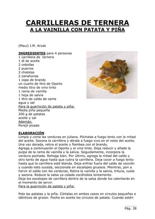 Pág. 38
CARRILLERAS DE TERNERA
A LA VAINILLA CON PATATA Y PIÑA
(Maui) J.M. Arzak
INGREDIENTES para 4 personas
1 carrillera de ternera
1 dl de aceite
2 cebollas
2 puerros
2 chalotas
2 zanahorias
1 copa de brandy
un cuarto de litro de Oporto
medio litro de vino tinto
1 rama de vainilla
1 hoja de salvia
1 litro de caldo de came
agua y sal
Para la guarnición de patata y piña:
Media piña pequeña
200 g de patatas
aceite y sal
Además:
Perejil picado
ELABORACIÓN
Limpia y corta las verduras en juliana. Póchalas a fuego lento con la mitad
del aceite. Sazona la carrillera y dórala a fuego vivo en el resto del aceite.
Una vez dorada, retira el aceite y flambea con el brandy.
Agrega a continuación el Oporto y el vino tinto. Deja reducir y añade la
pulpa de la rama de vainilla y la salvia. Seguidamente, incorpora la
verdura pochada. Rehoga bien. Por último, agrega la mitad del caldo y
otro tanto de agua hasta que cubra la carrillera. Deja cocer a fuego lento
hasta que la carrillera esté blanda. Deja enfriar fuera del caldo de cocción
y cuando esto suceda, seccionala en escalopes gruesos. Mientras, pon a
hervir el caldo con les verduras, Retira la vainilla y la salvia, tritura, cuela
y sazona. Reduce la salsa ya colada cociéndola lentamente.
Deja los escalopes de carrillera dentro de la salsa donde los calentarás en
el momento de servir.
Para la guarnición de patata y piña:
Pela las patatas y la piña. Córtalas en ambos casos en circulos pequeños e
idénticos de grosor. Pocha en aceite los circulos de patata. Cuando estén
 