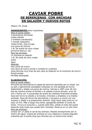 Pág. 42
CAVIAR POBRE
DE BERENJENAS CON ANCHOAS
EN SALAZÓN Y HUEVOS ROTOS
(Maui) J.M. Arzak
INGREDIENTES para 4 personas:
Para el caviar pobre:
3 berenjenas hermosas
media cebolla
2 chalotas (escalonias)
1 tomate (pequeño)
medio limón, solo el jugo
una pizca de comino
1 dl. De aceite de oliva virgen
pimienta blanca y sal.
Para las anchoas:
12 anchoas en salazón
1 dl. De acite de oliva virgen
extra
agua
Además:
Una yema de huevo
Una clara de huevo cocida y cortada en cuadritos
Unas láminas muy finas de pan (que se tostarán en el momento de servir)
Perejil picado
Perifollo deshojado
ELABORACIÓN:
Para el caviar pobre:
Envuelve las berenjenas en papel de aluminio (partidas por la mitad, con
su piel y ligéramente aceitadas) Colócalas en una bandeja de horno.
Salpimenta y añade una pizca de comino. Hornea a 180º unos 40 min.
Asa de manera similar el tomate y la cebolla (menos tiempo; unos 20
min.) Pocha con 3 cucharadas de aceite las chalotas finamente picadas.
Saca del horno la cebolla y el tomate, tritúralos y añadelos a la chalota
pochada. Saca del horno las berenjenas y recupera su carne con una
cuchara y añade a la preparación anterior. Deja hacer todo junto en un
cazo 15 min. Más a fuego muy lento, agregando también el zumo de
limón. Trirura el conjunto y, cuando esté tibio, añade el resto del aceite
batiendo todo hasta que quede bien montado. Reserva en un sitio tibio.
Para las anchoas:
Limpia con un paño la sal de las anchoas. Pásalas directamente por el
chorro del agua. Coloca las anchoas en una rabanera o fuente pequeña
cubiertas por el aceite (hay que tenerlas así, al menos tres horas)
 