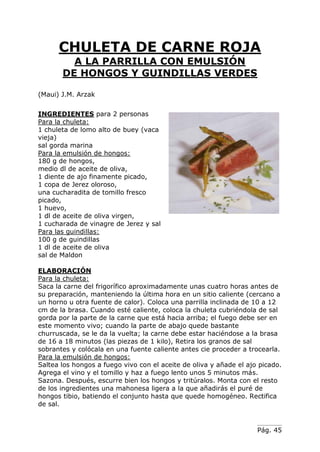 Pág. 45
CHULETA DE CARNE ROJA
A LA PARRILLA CON EMULSIÓN
DE HONGOS Y GUINDILLAS VERDES
(Maui) J.M. Arzak
INGREDIENTES para 2 personas
Para la chuleta:
1 chuleta de lomo alto de buey (vaca
vieja)
sal gorda marina
Para la emulsión de hongos:
180 g de hongos,
medio dl de aceite de oliva,
1 diente de ajo finamente picado,
1 copa de Jerez oloroso,
una cucharadita de tomillo fresco
picado,
1 huevo,
1 dl de aceite de oliva virgen,
1 cucharada de vinagre de Jerez y sal
Para las guindillas:
100 g de guindillas
1 dl de aceite de oliva
sal de Maldon
ELABORACIÓN
Para la chuleta:
Saca la carne del frigorífico aproximadamente unas cuatro horas antes de
su preparación, manteniendo la última hora en un sitio caliente (cercano a
un horno u otra fuente de calor). Coloca una parrilla inclinada de 10 a 12
cm de la brasa. Cuando esté caliente, coloca la chuleta cubriéndola de sal
gorda por la parte de la carne que está hacia arriba; el fuego debe ser en
este momento vivo; cuando la parte de abajo quede bastante
churruscada, se le da la vuelta; la carne debe estar haciéndose a la brasa
de 16 a 18 minutos (las piezas de 1 kilo), Retira los granos de sal
sobrantes y colócala en una fuente caliente antes cie proceder a trocearla.
Para la emulsión de hongos:
Saltea los hongos a fuego vivo con el aceite de oliva y añade el ajo picado.
Agrega el vino y el tomillo y haz a fuego lento unos 5 minutos más.
Sazona. Después, escurre bien los hongos y tritúralos. Monta con el resto
de los ingredientes una mahonesa ligera a la que añadirás el puré de
hongos tibio, batiendo el conjunto hasta que quede homogéneo. Rectifica
de sal.
 