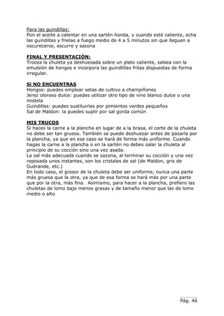 Pág. 46
Para las guindillas:
Pon el aceite a calentar en una sartén honda, y cuando esté caliente, echa
las guindillas y frielas a fuego medio de 4 a 5 minutos sin que lleguen a
oscurecerse, escurre y sazona
FINAL Y PRESENTACIÓN:
Trocea la chuleta ya deshuesada sobre un plato caliente, salsea con la
emulsión de hongos e incorpora las guindlillas fritas dispuestas de forma
irregular.
Si NO ENCUENTRAS
Hongos: puedes emplear setas de cultivo a champiñones
Jerez oloroso dulce: puedes utilizar otro tipo de vino blanco dulce o una
mistela
Guindillas: puedes sustituirlas por pimientos verdes pequeños
Sal de Maldon: la puedes suplir por sal gorda común
MIS TRUCOS
Si haces la carne a la plancha en lugar de a la brasa, el corte de la chuleta
no debe ser tan grueso. También se puede deshuesar antes de pasarla por
la plancha, ya que en ese caso se hará de forma más uniforme. Cuando
hagas la carne a la plancha o en la sartén no debes salar la chuleta al
principio de su cocción sino una vez asada.
La sal más adecuada cuando se sazona, al terminar su cocción y una vez
reposada unos instantes, son los cristales de sal (de Maldon, gris de
Guérande, etc.)
En todo caso, el grosor de la chuleta debe ser uniforme, nunca una parte
más gruesa que la otra, ya que de esa forma se hará más por una parte
que por la otra, más fina. Asimismo, para hacer a la plancha, prefiero las
chuletas de lomo bajo menos grasas y de tamaño menor que las de lomo
medio o alto
 