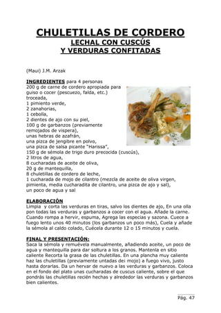 Pág. 47
CHULETILLAS DE CORDERO
LECHAL CON CUSCÚS
Y VERDURAS CONFITADAS
(Maui) J.M. Arzak
INGREDIENTES para 4 personas
200 g de carne de cordero apropiada para
guiso o cocer (pescuezo, falda, etc.)
troceada,
1 pimiento verde,
2 zanahorias,
1 cebolla,
2 dientes de ajo con su piel,
100 g de garbanzos (previamente
remojados de vispera),
unas hebras de azafrán,
una pizca de jengibre en polvo,
una pizca de salsa picante “Harissa”,
150 g de sémola de trigo duro precocida (cuscús),
2 litros de agua,
8 cucharadas de aceite de oliva,
20 g de mantequilla,
8 chuletillas de cordero de leche,
1 cucharada de mojo de cilantro (mezcla de aceite de oliva virgen,
pimienta, media cucharadita de cilantro, una pizca de ajo y sal),
un poco de agua y sal
ELABORACIÓN
Limpia y corta las verduras en tiras, salvo los dientes de ajo, En una olla
pon todas las verduras y garbanzos a cocer con el agua. Añade la carne.
Cuando rompa a hervir, espuma, Agrega las especias y sazona. Cuece a
fuego lento unos 40 minutos (los garbanzos un poco más), Cuela y añade
la sémola al caldo colado, Cuécela durante 12 o 15 minutos y cuela.
FINAL Y PRESENTACIÓN:
Saca la sémola y remuévela manualmente, añadiendo aceite, un poco de
agua y mantequilla para dar soltura a los granos. Mantenla en sitio
caliente Recorta la grasa de las chuletillas. En una plancha muy caliente
haz las chuletillas (previamente untadas de¡ mojo) a fuego vivo, justo
hasta dorarlas. Da un hervar de nuevo a las verduras y garbanzos. Coloca
en el fondo del plato unas cucharadas de cuscus caliente, sobre el que
pondrás las chuletillas recién hechas y alrededor las verduras y garbanzos
bien calientes.
 