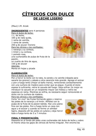 Pág. 49
CÍTRICOS CON DULCE
DE LECHE LIGERO
(Maui) J.M. Arzak
INGREDIENTES para 4 personas
Para el dulce de leche:
1 L. de leche,
100 g de nata quida,
1 rama de vainilla,
1 rama de canela,
250 g de azucar moreno
Para los cítricos y los confitados:
1 naranja y su corteza,
1 limón y su corteza,
1 pomelo rosa,
una cucharadita de pulpa de fruta de la
pasión,
un cuarto de litro de agua,
150 g de azucar
Además:
Menta en hojas y picada
ELABORACIÓN
Para el dulce de leche:
Pon a hervir la leche con la nata, la canela y la vainilla (ráspala para
sacarle los granos) y pásala a otra caceroJa más grande. Agrega el azúcar
y pon a fuego lento (mejor al baño maria), removiendo constantemente
con una cuchara de madera para evitar que se pegue. Cuando el dulce
espese lo suficiente, retira la cazuela del fuego. Deja enfriar (lo mejor es
introducir la cazuela en un recipiente mayor con hielos) y retira las
especias en rama. Mientras se enfria, es necesario seguir removiendo el
dulce con la cuchara de madera.
Para los cítricos y los confitados:
Corta "en vivo" las frutas formando gajos y reserva
las pieles de la naranja y el limón. Alíñalas con la
pulpa de la fruta de la pasion batida. Haz una julana
fina con las pieles. Pon a fuego lento un caza con
agua y el azúcar y cuando se forme un almibar
ligero, deposita allí las pieles en juliana y deja hervir
todo a fuego lento de 5 a 7 minutos
FINAL Y PRESENTACIÓN:
Deposita en el fondo del plato unas cucharadas del dulce de leche y sobre
el mismo sitúa los gajos de citricos de forma irregular. Pon encima las
 