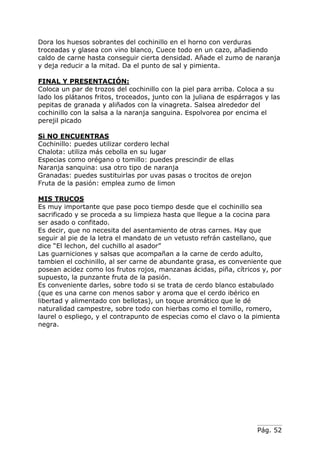 Pág. 52
Dora los huesos sobrantes del cochinillo en el horno con verduras
troceadas y glasea con vino blanco, Cuece todo en un cazo, añadiendo
caldo de carne hasta conseguir cierta densidad. Añade el zumo de naranja
y deja reducir a la mitad. Da el punto de sal y pimienta.
FINAL Y PRESENTACIÓN:
Coloca un par de trozos del cochinillo con la piel para arriba. Coloca a su
lado los plátanos fritos, troceados, junto con la juliana de espárragos y las
pepitas de granada y aliñados con la vinagreta. Salsea alrededor del
cochinillo con la salsa a la naranja sanguina. Espolvorea por encima el
perejil picado
Si NO ENCUENTRAS
Cochinillo: puedes utilizar cordero lechal
Chalota: utiliza más cebolla en su lugar
Especias como orégano o tomillo: puedes prescindir de ellas
Naranja sanquina: usa otro tipo de naranja
Granadas: puedes sustituirlas por uvas pasas o trocitos de orejon
Fruta de la pasión: emplea zumo de limon
MIS TRUCOS
Es muy importante que pase poco tiempo desde que el cochinillo sea
sacrificado y se proceda a su limpieza hasta que llegue a la cocina para
ser asado o confitado.
Es decir, que no necesita del asentamiento de otras carnes. Hay que
seguir al pie de la letra el mandato de un vetusto refrán castellano, que
dice “El lechon, del cuchillo al asador”
Las guarniciones y salsas que acompañan a la carne de cerdo adulto,
tambien el cochinillo, al ser carne de abundante grasa, es conveniente que
posean acidez como los frutos rojos, manzanas ácidas, piña, cítricos y, por
supuesto, la punzante fruta de la pasión.
Es conveniente darles, sobre todo si se trata de cerdo blanco estabulado
(que es una carne con menos sabor y aroma que el cerdo ibérico en
libertad y alimentado con bellotas), un toque aromático que le dé
naturalidad campestre, sobre todo con hierbas como el tomillo, romero,
laurel o espliego, y el contrapunto de especias como el clavo o la pimienta
negra.
 