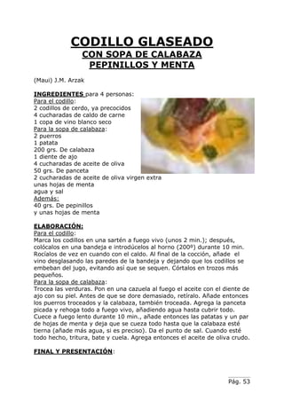 Pág. 53
CODILLO GLASEADO
CON SOPA DE CALABAZA
PEPINILLOS Y MENTA
(Maui) J.M. Arzak
INGREDIENTES para 4 personas:
Para el codillo:
2 codillos de cerdo, ya precocidos
4 cucharadas de caldo de carne
1 copa de vino blanco seco
Para la sopa de calabaza:
2 puerros
1 patata
200 grs. De calabaza
1 diente de ajo
4 cucharadas de aceite de oliva
50 grs. De panceta
2 cucharadas de aceite de oliva virgen extra
unas hojas de menta
agua y sal
Además:
40 grs. De pepinillos
y unas hojas de menta
ELABORACIÓN:
Para el codillo:
Marca los codillos en una sartén a fuego vivo (unos 2 min.); después,
colócalos en una bandeja e introdúcelos al horno (200º) durante 10 min.
Rocíalos de vez en cuando con el caldo. Al final de la cocción, añade el
vino desglasando las paredes de la bandeja y dejando que los codillos se
embeban del jugo, evitando así que se sequen. Córtalos en trozos más
pequeños.
Para la sopa de calabaza:
Trocea las verduras. Pon en una cazuela al fuego el aceite con el diente de
ajo con su piel. Antes de que se dore demasiado, retíralo. Añade entonces
los puerros troceados y la calabaza, también troceada. Agrega la panceta
picada y rehoga todo a fuego vivo, añadiendo agua hasta cubrir todo.
Cuece a fuego lento durante 10 min., añade entonces las patatas y un par
de hojas de menta y deja que se cueza todo hasta que la calabaza esté
tierna (añade más agua, si es preciso). Da el punto de sal. Cuando esté
todo hecho, tritura, bate y cuela. Agrega entonces el aceite de oliva crudo.
FINAL Y PRESENTACIÓN:
 