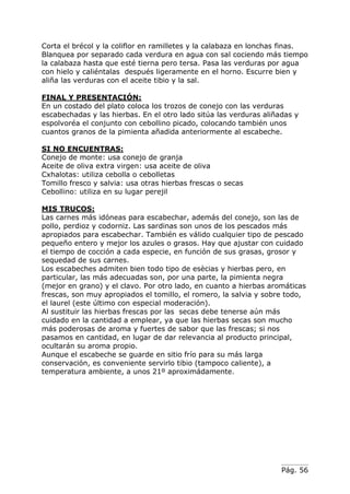 Pág. 56
Corta el brécol y la coliflor en ramilletes y la calabaza en lonchas finas.
Blanquea por separado cada verdura en agua con sal cociendo más tiempo
la calabaza hasta que esté tierna pero tersa. Pasa las verduras por agua
con hielo y caliéntalas después ligeramente en el horno. Escurre bien y
aliña las verduras con el aceite tibio y la sal.
FINAL Y PRESENTACIÓN:
En un costado del plato coloca los trozos de conejo con las verduras
escabechadas y las hierbas. En el otro lado sitúa las verduras aliñadas y
espolvoréa el conjunto con cebollino picado, colocando también unos
cuantos granos de la pimienta añadida anteriormente al escabeche.
SI NO ENCUENTRAS:
Conejo de monte: usa conejo de granja
Aceite de oliva extra virgen: usa aceite de oliva
Cxhalotas: utiliza cebolla o cebolletas
Tomillo fresco y salvia: usa otras hierbas frescas o secas
Cebollino: utiliza en su lugar perejil
MIS TRUCOS:
Las carnes más idóneas para escabechar, además del conejo, son las de
pollo, perdioz y codorniz. Las sardinas son unos de los pescados más
apropiados para escabechar. También es válido cualquier tipo de pescado
pequeño entero y mejor los azules o grasos. Hay que ajustar con cuidado
el tiempo de cocción a cada especie, en función de sus grasas, grosor y
sequedad de sus carnes.
Los escabeches admiten bien todo tipo de esècias y hierbas pero, en
particular, las más adecuadas son, por una parte, la pimienta negra
(mejor en grano) y el clavo. Por otro lado, en cuanto a hierbas aromáticas
frescas, son muy apropiados el tomillo, el romero, la salvia y sobre todo,
el laurel (este último con especial moderación).
Al sustituir las hierbas frescas por las secas debe tenerse aún más
cuidado en la cantidad a emplear, ya que las hierbas secas son mucho
más poderosas de aroma y fuertes de sabor que las frescas; si nos
pasamos en cantidad, en lugar de dar relevancia al producto principal,
ocultarán su aroma propio.
Aunque el escabeche se guarde en sitio frío para su más larga
conservación, es conveniente servirlo tibio (tampoco caliente), a
temperatura ambiente, a unos 21º aproximádamente.
 