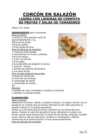 Pág. 57
CORCÓN EN SALAZÓN
LIGERA CON LÁMINAS DE COMPOTA
DE FRUTAS Y SALSA DE TAMARINDO
(Maui) J.M. Arzak
INGREDIENTES para 4 personas
Para el corcón:
1 corcón (u otro pescado azul) de
aproximadamente 1 kg,
200 g de sal gorda
150 g de azúcar,
2 dl de aceite de oliva
Para las láminas de compota:
1 manzana ácida pelada,
2 melocotones sin hueso y pelados,
140 g de azúcar,
1 dl de vino blanco,
2 dl de agua,
una cucharadita de jengibre en polvo,
1 rama de canela,
3 lamínas de gelatina alimentaria
y una pizca de sal
Para la salsa ácida de tamarindo:
6 piezas de tamarindo
el zumo de una naranja,
4 cucharadas de aceite
1 cucharadita de azucar,
sal
Además:
2 tortillas de maiz, horneadas o hechas a la plancha
y cebollino (o perejil) picado
ELABORACIÓN
Para el corcón:
Desescama el corcón, ábrelo y quitale la cabeza y la espina central. Con la
ayuda de un cuchillo saca los lomos retirando la piel. Esta operación la
pueden realizar en la propia pescadería.
Coloca en una fuente lisa los lomos cubiertos con la mezcla de sal y
azúcar. Manten en sitio frio durante 6 horas, dlándoles la vuelta a los
lomos cuando haya transcurrido la mitad de ese tiempo, Después, quitales
la sal, retira la piel de cada lomo, córtalos en rectángulos y déjalos
macerando en el aceite durante 3 horas aproximadamente.
Para las láminas de compota:
 