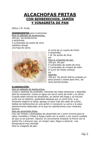 Pág. 6
ALCACHOFAS FRITAS
CON BERBERECHOS, JAMÓN
Y VINAGRETA DE PAN
(Maui) J.M. Arzak
INGREDIENTES para 4 personas:
Para el salteado de berberechos:
200 grs. De berberechos
4 alcachofas
3 cucharadas de aceite de oliva
cebollino picado
una hoja de salvia
el zumo de un cuarto de limón
4 alcachofas
1 dl. De aceite de oliva
sal.
Para la vinagreta de pan:
100 grs. De pan
5 cucharadas de aceite de oliva
2 cucharadas de vinagre de sidra
el zumo de media naranja
sal
Además:
100 grs. De jamón ibérico cortado un
poco grueso y aceite para freír, así
como perejil picado.
ELABORACIÓN:
Para el salteado de berberechos:
Limpia y deshoja las alcahofas, retirando las hojas exteriores y dejanddo
solo los corazones. Cuece en agua con sal el zumo de limón y la salvia.
Cuando estén tiernas las alcachofas, se retiran del fuego y se trituran
junto con el cebollino, pasándolo después por un chino fino; si es
necesario aligerar la salsa, agrega un poco más del caldo de cociión.
Saltea los berberechos en una sartén e incorporar su carne a la salsa
anteriormente elaborada, en la que los calentaremos unos instantes.
Sazona.
Para las alcachofas fritas:
Una vez limpias y deshojadas las alcachofas tal y como hicimos para la
salsa, trocéalas y fríelas a fuego medio con el aceite y con mucho cuidado
de que no se quemen. Sazona. Es conveniente empezar la fritura con el
aceite frío y procurar que, en ningún caso, llegue a alcanzar una
temperatura muy elevada.
Para la vinagreta de pan:
 