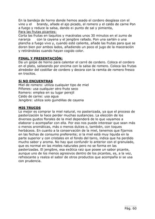 Pág. 60
En la bandeja de horno donde hemos asado el cordero desglasa con el
vino y el brandy, añade el ajo picado, el romero y el caldo de carne Pon
a fuego y reduce la salsa, dando e¡ punto de sal y pimienta,
Para las frutas picantes:
Corta las frutas en taquitos y macéralas unos 30 minutos en el zumo de
naranja con la cayena y el jengibre rallado. Pon una sartén o una
plancha a fuego vivo y, cuando esté caliente, añade las frutas para que se
doren bien por ambos lados, añadiendo un poco el jugo de la maceración
y retirándolas cuando hayan cogido color.
FINAL Y PRESENTACIÓN:
Da un golpe de horno para calentar el carré de cordero. Coloca el cordero
en el plato, salseando por encima con la salsa de romero. Coloca las frutas
alrededor del costillar de cordero y decora con la ramita de romero fresco
en trocitos.
Si NO ENCUENTRAS
Miel de romero: utiliza cualquier tipo de miel
Piñones: usa cualquier otro fruto seco
Romero: emplea en su lugar perejil
Caldo de carne: usa agua
Jengibre: utiliza solo guindillas de cayena
MIS TRUCOS
Lo mejor es comprar la miel natural, no pasterizada, ya que el proceso de
pasterización la hace perder muchas sustancias. La elección de los
diversos gustos florales de la miel dependerá de lo que vayamos a
elaborar o acompañar con ella. Por eso nos puede interesar que sean más
o menos aromáticas, más o menos dulces o, también, con toques
herbáceos. En cuanto a la conservación de la miel, tenemos que fijarnos
en las fechas de consumo preferente; si la miel está muy liquida en la
parte superior y con cristales en el fondo del tarro, indica que ha perdido
mucho sabor y aroma. No hay que confundir lo anterior con el granulado,
que es normal en las mieles naturales pero no se forma en las
pasterizadas. El jengibre, esa exótica raiz que posee un sabor picante,
aunque uno de los menos agresivos dentro de los picantes, es, a la vez,
refrescante y realza el sabor de otros productos que acompaña si se usa
con prudencia.
 