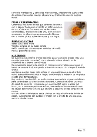 Pág. 62
sartén la mantequilla y saltea los melocotones, añadiendo la cucharadita
de azúcar. Manten las ciruelas al natural y, finalmente, mezcla las tres
frutas.
FINAL Y PRESENTACIÓN:
Carameliza los platos en los que tenemos la crema
con el azúcar hasta que presente un color caramelo
oscuro. Coloca las frutas encima de la crema
caramelizada, al gusto de cada uno, bien juntas o
separadas, en el centro o en un costado. Decora
con la menta picada sobre las frutas y sus jugos.
Si NO ENCUENTRAS
Nata: utiliza sólo leche
Vainilla: emplea en su lugar canela
Melón cantalupo: usa cualquier variedad de melón
Menta: prescinde de ella
MIS TRUCOS
Se puede caramelizar la crema haciendo pasar un hierro al rojo (hay uno
especial para este menester) por encima del azúcar situado en la
superficie de la crema varias veces.
Es conveniente servir esta crema en recipientes muy planos para que el
hierro de quemar indicado pueda entrar en contacto con la superficie de la
crema.
asimismo, puedes dorar este azúcar en una gratinadora o en el gril del
horno acercándolo bastante al fuego, siempre que el material de los platos
resista altas temperaturas.
Hay un truco que también se suele emplear en muchos hogares catalanes
para caramelizar su famosa crema catalara. Consiste en poner una hoja
de papel de aluminio (engrasada con mantequilla) sobre la placa del
horno, en la que se espolvorea azúcar, formando encima cuatro circulos
de azúcar del mismo tamaño que el plato o cazuelita donde tengamos la
crema.
Una vez que caramelizados estos circulos en la gratinadora del horno, se
pasan, sujetándolos con cuidado y mejor con la ayuda de una espátula,
sobre la citada crema.
 