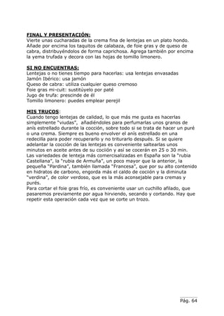 Pág. 64
FINAL Y PRESENTACIÓN:
Vierte unas cucharadas de la crema fina de lentejas en un plato hondo.
Añade por encima los taquitos de calabaza, de foie gras y de queso de
cabra, distribuyéndolos de forma caprichosa. Agrega también por encima
la yema trufada y decora con las hojas de tomillo limonero.
SI NO ENCUENTRAS:
Lentejas o no tienes tiempo para hacerlas: usa lentejas envasadas
Jamón Ibérico: usa jamón
Queso de cabra: utiliza cualquier queso cremoso
Foie gras mi-cuit: sustitúyelo por paté
Jugo de trufa: prescinde de él
Tomillo limonero: puedes emplear perejil
MIS TRUCOS:
Cuando tengo lentejas de calidad, lo que más me gusta es hacerlas
simplemente “viudas”, añadiéndoles para perfumarlas unos granos de
anís estrellado durante la cocción, sobre todo si se trata de hacer un puré
o una crema. Siempre es bueno envolver el anís estrellado en una
redecilla para poder recuperarlo y no triturarlo después. Si se quiere
adelantar la cocción de las lentejas es conveniente saltearlas unos
minutos en aceite antes de su cociión y así se cocerán en 25 o 30 min.
Las variedades de lenteja más comercisalizadas en España son la “rubia
Castellana”, la “rubia de Armuña”, un poco mayor que la anterior, la
pequeña “Pardina”, también llamada “Francesa”, que por su alto contenido
en hidratos de carbono, engorda más el caldo de cociión y la diminuta
“verdina”, de color verdoso, que es la más aconsejable para cremas y
purés.
Para cortar el foie gras frío, es conveniente usar un cuchillo afilado, que
pasaremos previamente por agua hirviendo, secando y cortando. Hay que
repetir esta operación cada vez que se corte un trozo.
 