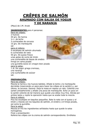 Pág. 65
CRÊPES DE SALMÓN
AHUMADO CON SALSA DE YOGUR
Y DE NARANJA
(Maui) de J.M. Arzak
INGREDIENTES para 4 personas:
Para los crêpes:
2 huevos
40 grs. De harina
¼ L. de leche
3 cucharadas de cerveza
15 grs. De mantequilla
sal
para el relleno:
4 escalopes de salmón ahumado
6 cucharadas de nata
50 grs. De queso fresco
unas gotas de zumo de limón
una cucharadita de bayas de enebro
hinojo en rama picado
una guindilla dulce en vinagre bien picada
para la salsa:
1 dl. De yogur griego cremoso,
una naranja
una cucharadita de azúcar
sal.
PREPARACIÓN:
Para los crêpes:
Mezcla la harina y los huevos batidos. Añade la leche y la mantequilla
derretida (reservando un poco para hacer los crêpes en la sartén) y, por
último, la cerveza. Sazona. Deja la masa en reposo un rato. Calienta una
sartén antiadherente y añade una pizca de mantequilla. Echa un poco en
la sartén celiente de tal manera que quede una oblea muy fina. Dórala por
ambos lados y repite la operación hasta que se acabe toda la mezcla.
Para el relleno:
Pica los escalopes en taquitos pequeños. Bate la nata con el queso y el
limón y mezcla con los taquitos de salmón, el enebro y el hinojo picado,
así como la guindilla.
Para la salsa:
Mezcla en frío los ingredientes señalados hasta que quede la salsa
homogénea.
Final y presentación:
Rellena los crêpes con la crema de salmón correspondiente. Enróllalos
 