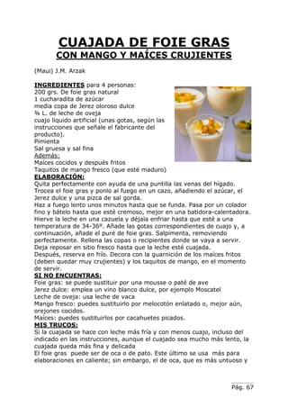 Pág. 67
CUAJADA DE FOIE GRAS
CON MANGO Y MAÍCES CRUJIENTES
(Maui) J.M. Arzak
INGREDIENTES para 4 personas:
200 grs. De foie gras natural
1 cucharadita de azúcar
media copa de Jerez oloroso dulce
¾ L. de leche de oveja
cuajo líquido artificial (unas gotas, según las
instrucciones que señale el fabricante del
producto).
Pimienta
Sal gruesa y sal fina
Además:
Maíces cocidos y después fritos
Taquitos de mango fresco (que esté maduro)
ELABORACIÓN:
Quita perfectamente con ayuda de una puntilla las venas del hígado.
Trocea el foie gras y ponlo al fuego en un cazo, añadiendo el azúcar, el
Jerez dulce y una pizca de sal gorda.
Haz a fuego lento unos minutos hasta que se funda. Pasa por un colador
fino y bátelo hasta que esté cremoso, mejor en una batidora-calentadora.
Hierve la leche en una cazuela y déjala enfriar hasta que esté a una
temperatura de 34-36º. Añade las gotas correspondientes de cuajo y, a
continuación, añade el puré de foie gras. Salpimenta, removiendo
perfectamente. Rellena las copas o recipientes donde se vaya a servir.
Deja reposar en sitio fresco hasta que la leche esté cuajada.
Después, reserva en frío. Decora con la guarnición de los maíces fritos
(deben quedar muy crujientes) y los taquitos de mango, en el momento
de servir.
SI NO ENCUENTRAS:
Foie gras: se puede sustituir por una mousse o paté de ave
Jerez dulce: emplea un vino blanco dulce, por ejemplo Moscatel
Leche de oveja: usa leche de vaca
Mango fresco: puedes sustituirlo por melocotón enlatado o, mejor aún,
orejones cocidos.
Maíces: puedes sustituirlos por cacahuetes picados.
MIS TRUCOS:
Si la cuajada se hace con leche más fría y con menos cuajo, incluso del
indicado en las instrucciones, aunque el cuajado sea mucho más lento, la
cuajada queda más fina y delicada
El foie gras puede ser de oca o de pato. Este último se usa más para
elaboraciones en caliente; sin embargo, el de oca, que es más untuoso y
 
