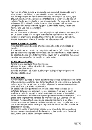 Pág. 70
huevos, se añade la nata y se mezcla con suavidad, agregando sobre
ellos, cuando esté tibia, la preparación previa. Mezcla bien.
Pon los espárragos en la base de un molde rectangular de horno, que
previamnete habremos untado de mantequilla y espolvoreado de pan
rallado. Vierte sobre ellos la preparación anterior. Se pone este molde en
el horno a 225º al baño maría durante 2 horas aproximádamente.
Comprueba el punto con una aguja y, cuando esté hecho, sácalo del
horno. Una vez frío, desmóldalo.
Para la vinagreta:
Trocea finamente el pimiento. Pela el jengibre y pícalo muy menudo. Pon
en un bol el aceite y el vinagre, batiéndolod ligeramente. Añade el
jengibre y el pimiento picado. Deja 10 min. En infusión y por último,
agrega las pasas y el perejil picado y da el punto de sal.
FINAL Y PRESENTACIÓN:
Pinta las láminas de bacalao ahumado con el aceite aromatizado al
tomillo.
Forma raciones en trozos rectangulares del pastel (aún tibio). Coloca un
par de ellas en cada plato y sobre cada una de las mismas, media lámina
de bacalao. Salsea alrededor formando rayas con la vinagreta. Pon unas
ramitas muy pequeñas de tomillo en cada plato.
SI NO ENCUENTRAS:
Jengibre: usa cualquier tipo de pimienta
Vinagre de Jerez: utiliza otro tipo de vinagre
Tomillo: emplea perejil
Bacalao ahumado: se puede sustituir por cualquier tipo de pescado
ahumado (salmón...)
MIS TRUCOS:
Hay que tener cuidado al hacer este tipo de pasteles o pudines en el horno
al baño maría controlando que la temperatura no sea excesiva y evitando
quie el agua hierva, ya que, al cuajar, al pastel le salen unos agujeros
poco estéticos que afean su presencia.
En estos púdines y pasteles no hay que añadir más cantidad de la
señalada del producto principal (setas, pescado...) ya que el pudin se
apelmaza y pierde su mejor virtud, que no es otra que la jugosidad.
No es necesario al hornear este tipo de pasteles utilizar mantequilla u otra
grasa para engrasar las paredes del molde si los que usamos son los
llamados Flexipan (hechos de goma especial resistente a las altas
temperaturas de un horno y también apropiados para congelación, a los
que solo hay que volcar para que salga con facilidad, una vez cocida, la
preparación elegida.
El jengibre puede encontrarse fresco, seco, encurtido, conservado en
jarabe y en envase de cristal. En la cocina china prefieren el fresco al
seco, tanto por el sabor como por la textura.
 