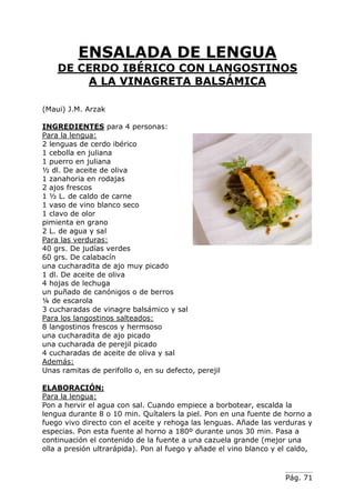 Pág. 71
ENSALADA DE LENGUA
DE CERDO IBÉRICO CON LANGOSTINOS
A LA VINAGRETA BALSÁMICA
(Maui) J.M. Arzak
INGREDIENTES para 4 personas:
Para la lengua:
2 lenguas de cerdo ibérico
1 cebolla en juliana
1 puerro en juliana
½ dl. De aceite de oliva
1 zanahoria en rodajas
2 ajos frescos
1 ½ L. de caldo de carne
1 vaso de vino blanco seco
1 clavo de olor
pimienta en grano
2 L. de agua y sal
Para las verduras:
40 grs. De judías verdes
60 grs. De calabacín
una cucharadita de ajo muy picado
1 dl. De aceite de oliva
4 hojas de lechuga
un puñado de canónigos o de berros
¼ de escarola
3 cucharadas de vinagre balsámico y sal
Para los langostinos salteados:
8 langostinos frescos y hermsoso
una cucharadita de ajo picado
una cucharada de perejil picado
4 cucharadas de aceite de oliva y sal
Además:
Unas ramitas de perifollo o, en su defecto, perejil
ELABORACIÓN:
Para la lengua:
Pon a hervir el agua con sal. Cuando empiece a borbotear, escalda la
lengua durante 8 o 10 min. Quítalers la piel. Pon en una fuente de horno a
fuego vivo directo con el aceite y rehoga las lenguas. Añade las verduras y
especias. Pon esta fuente al horno a 180º durante unos 30 min. Pasa a
continuación el contenido de la fuente a una cazuela grande (mejor una
olla a presión ultrarápida). Pon al fuego y añade el vino blanco y el caldo,
 