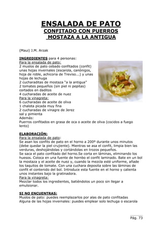 Pág. 73
ENSALADA DE PATO
CONFITADO CON PUERROS
MOSTAZA A LA ANTIGUA
(Maui) J.M. Arzak
INGREDIENTES para 4 personas:
Para la ensalada de pato:
2 muslos de pato cebado confitados (confit)
unas hojas invernales (escarola, canónigos,
hoja de roble, achicoria de Treviso...) y unas
hojas de lechuga
2 cucharaditas de mostaza “a la antigua”
2 tomates pequeños (sin piel ni pepitas)
cortados en daditos
4 cucharadas de aceite de nuez
Para la vinagreta:
6 cucharadas de aceite de oliva
1 chalota picada muy fina
2 cucharadas de vinagre de Jerez
sal y pimienta
Además:
Puerros confitados en grasa de oca o aceite de oliva (cocidos a fuego
lento)
ELABORACIÓN:
Para la ensalada de pato:
Se asan los confits de pato en el horno a 200º durante unos minutos
(debe quedar la piel crujiente). Mientras se asa el confit, limpia bien las
verduras, deshojándolas y cortándolas en trozos pequeños.
Se saca el pato confitado del horno.Se corta en láminas, eliminando los
huesos. Coloca en una fuente de hornbo el confit laminado. Bate en un bol
la mostaza y el aceite de nuez y, cuando la mezcla esté uniforme, añade
los taquitos de tomate. Con una cuchara deposita sobre las láminas de
confit el contenido del bol. Introduce esta fuente en el horno y calienta
unos instantes bajo la gratinadora.
Para la vinagreta:
Mezclar todos los ingredientes, batiéndolos un poco sin llegar a
emulsionar.
SI NO ENCUENTRAS:
Muslos de pato: puedes reemplazarlos por alas de pato confitadas
Alguna de las hojas invernales: puedes emplear solo lechuga o escarola
 