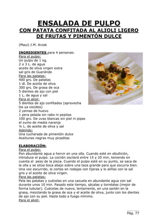 Pág. 77
ENSALADA DE PULPO
CON PATATA CONFITADA AL ALIOLI LIGERO
DE FRUTAS Y PIMENTÓN DULCE
(Maui) J.M. Arzak
INGREDIENTES para 4 personas:
Para el pulpo:
Un pulpo de 1 kg.
2 o 3 L. de agua
aceite de oliva virgen extra
sal gris de Gueránde
Para las patatas:
400 grs. De patatas
1 dl. De aceite de oliva
300 grs. De grasa de oca
5 dientes de ajo con piel
1 L. de agua y sal
Para el alioli:
5 dientes de ajo confitados (aprovecha
los ya cocidos)
2 yemas de huevo
1 pera pelada sin rabo ni pepitas
100 grs. De uvas blancas sin piel ni pipas
el zumo de media naranja
¼ L. de aceite de oliva y sal
Además:
Una cucharada de pimentón dulce
Aceitunas negras muy picaditas
ELABORACIÓN:
Para el pulpo:
Pon abundante agua a hervir en una olla. Cuando esté en ebullición,
introduce el pulpo. La cociión oscilará entre 15 y 20 min, teniendo en
cuenta el peso de la pieza. Cuando el pulpo esté en su punto, se saca de
la olla y se sitúa boca abajo sobre una taza grande para que escurra bien.
Una vez escurrido, lo cortas en rodajas con tijeras y lo aliñas con la sal
gris y el aceite de oliva virgen.
Para las patatas:
Pela las patatas y cuécelas en una cazuela en abundante agua con sal
durante unos 10 min. Pasado este tiempo, sácalas y tornéalas (mejor de
forma tubular). Cuécelas de nuevo, lentamente, en una sartén en la
grasa, mezclando la grasa de oca y el aceite de oliva, junto con los dientes
de ajo con su piel. Hazlo todo a fuego mínimo.
Para el alioli:
 