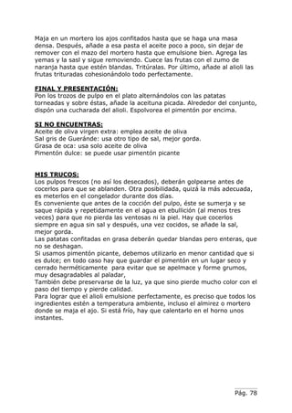 Pág. 78
Maja en un mortero los ajos confitados hasta que se haga una masa
densa. Después, añade a esa pasta el aceite poco a poco, sin dejar de
remover con el mazo del mortero hasta que emulsione bien. Agrega las
yemas y la sasl y sigue removiendo. Cuece las frutas con el zumo de
naranja hasta que estén blandas. Tritúralas. Por último, añade al alioli las
frutas trituradas cohesionándolo todo perfectamente.
FINAL Y PRESENTACIÓN:
Pon los trozos de pulpo en el plato alternándolos con las patatas
torneadas y sobre éstas, añade la aceituna picada. Alrededor del conjunto,
dispón una cucharada del alioli. Espolvorea el pimentón por encima.
SI NO ENCUENTRAS:
Aceite de oliva virgen extra: emplea aceite de oliva
Sal gris de Gueránde: usa otro tipo de sal, mejor gorda.
Grasa de oca: usa solo aceite de oliva
Pimentón dulce: se puede usar pimentón picante
MIS TRUCOS:
Los pulpos frescos (no así los desecados), deberán golpearse antes de
cocerlos para que se ablanden. Otra posibilidada, quizá la más adecuada,
es meterlos en el congelador durante dos días.
Es conveniente que antes de la cocción del pulpo, éste se sumerja y se
saque rápida y repetidamente en el agua en ebullición (al menos tres
veces) para que no pierda las ventosas ni la piel. Hay que cocerlos
siempre en agua sin sal y después, una vez cocidos, se añade la sal,
mejor gorda.
Las patatas confitadas en grasa deberán quedar blandas pero enteras, que
no se deshagan.
Si usamos pimentón picante, debemos utilizarlo en menor cantidad que si
es dulce; en todo caso hay que guardar el pimentón en un lugar seco y
cerrado herméticamente para evitar que se apelmace y forme grumos,
muy desagradables al paladar,
También debe preservarse de la luz, ya que sino pierde mucho color con el
paso del tiempo y pierde calidad.
Para lograr que el alioli emulsione perfectamente, es preciso que todos los
ingredientes estén a temperatura ambiente, incluso el almirez o mortero
donde se maja el ajo. Si está frío, hay que calentarlo en el horno unos
instantes.
 