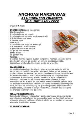 Pág. 8
ANCHOAS MARINADAS
A LA SIDRA CON VINAGRETA
DE GUINDILLAS Y COCO
(Maui) J.M. Arzak
INGREDIENTES para 6 personas:
1kg. De anchoas
1 cucharadita de ajo picado
1 cucharadita de pimiento verde muy picado
1 dl. De vinagre de sidra
1 vaso de sidra
½ de agua
1 cucharadita de pulpa de maracuyá
1 dl. De aceite de oliva virgen
6 guindillas dulces en vinagre
30 grs de coco rallado
perejil picado
sal gorda y fina
Además:
3 tortillas de maíz (que se pueden comprar ya hechas), pasadas por la
plancha con un poco de aceite y un toimate escaldado, pelado,
despepitado y triturado aliñado con aceite, sal y tomillo.
ELABORACIÓN:
Limpia bien las anchoas de cabeza, tripas y espinas, dejando solo los
lomos (recorta también las barbas laterales). Cubre las anchoas con sal
gorda y déjalas así durante tres horas. Pasado este tiempo, limpialás. Pon
en un recipiente el ajo picado, el pimiento verde, el vinagre de sidra
(reservando 4 cucharadas), el vaso de sidra, el agua y la pulpa de
maracuyá. Deposita allí las anchoas sazonadas y limpias, y deja
macerando de 3 a 5 horas en sitio fresco. Transcurrido ese tiempo, saca
las anchoas de la marinada. Haz una vinagreta con el resto del vinagre de
sidra, el aceite de oliva virgen y las guindillas picadas, añadiendo al final
el coco rallado, así como el perejil y la sal fina. Aliña con esta vinagreta
las anchoas en el momento de servir.
FINAL Y PRESENTACIÓN:
Corta las tortillitas en rectángulos y ponlas sobre cada plato, montando
sobre las mismas los lomos de anchoas (cortados por la mitad), así como
el tomate triturado y aliñado. Añade alrededor de los pinchos un poco de
vinagreta de guindillas y coco.
SI NO ENCUENTRAS:
 