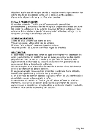 Pág. 80
Mezcla el aceite con el vinagre, añade la mostza y monta ligeramente. Por
último añade las alcapparas junto con el salmón, ambos picados.
Comprueba el punto de sal y rectifica si es preciso.
FINAL Y PRESENTACIÓN:
Limpia las hojas del “ficoide glacial” con cuidado, secándolas
perfectamente y aliñándolas con la vinagreta. Dispón en un lado del plato
los sesos ya salteados y a su lado las cigalitas, también salteadas y aún
calientes. Intercala las hojas de “ficoide glacial” aliñadas y dibuja con la
vinagreta unas rayas en un lado del plato
SI NO ENCUENTRAS:
Aceite de oliva virgen: usa aceite de oliva
Vinagre de Jerez: utiliza otro tipo de vinagre
Mostaza “a la antigua”: usa otro tipo de mostaza
“Ficoide glacial”: se pueden usar otras hojas de ensalada
MIS TRUCOS:
Si está fresca la cigala debe tener los ojos bien negros y el caparazón de
color rosa brillante. Un problema que se puede encontrar en las cigalas
pequeñas es que, de vez en cuando, y no por falta de frescura, sale
alguna blanda. Compruebe su textura antes de servir, presionando su
carne con el dedo y desechando la blanda.
No compres pescados ahumados demasiado aceitosos ni excesivamente
secos y que tengan los bordes oscuros.
El salmón ahumado noruego debe presentar resistencia firme al tacto,
translúcido y piel firme y brillante, lisa y sin arrugas.
Si en el envase del salmón aparece la palabra “troll”, es una identificación
de calidad, ya que se ha pescado a caña.
Lava con mucho cuidado el “ficoide glacial”; debe aliñarse en el último
momento, justo antes de servir, sino sus hojas perderán ña textura
crujiente que le caracteriza, amustiándose y perdiendo el color y su brillo,
similar al rocío que le es propio y tan peculiar.
 