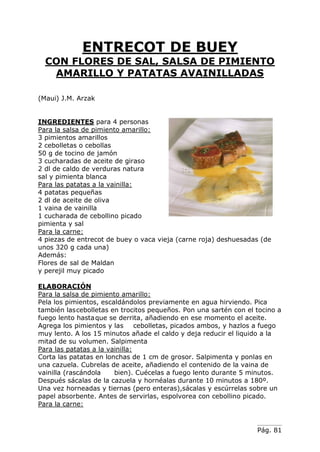 Pág. 81
ENTRECOT DE BUEY
CON FLORES DE SAL, SALSA DE PIMIENTO
AMARILLO Y PATATAS AVAINILLADAS
(Maui) J.M. Arzak
INGREDIENTES para 4 personas
Para la salsa de pimiento amarillo:
3 pimientos amarillos
2 cebolletas o cebollas
50 g de tocino de jamón
3 cucharadas de aceite de giraso
2 dl de caldo de verduras natura
sal y pimienta blanca
Para las patatas a la vainilla:
4 patatas pequeñas
2 dl de aceite de oliva
1 vaina de vainilla
1 cucharada de cebollino picado
pimienta y sal
Para la carne:
4 piezas de entrecot de buey o vaca vieja (carne roja) deshuesadas (de
unos 320 g cada una)
Además:
Flores de sal de Maldan
y perejil muy picado
ELABORACIÓN
Para la salsa de pimiento amarillo:
Pela los pimientos, escaldándolos previamente en agua hirviendo. Pica
también lascebolletas en trocitos pequeños. Pon una sartén con el tocino a
fuego lento hastaque se derrita, añadiendo en ese momento el aceite.
Agrega los pimientos y las cebolletas, picados ambos, y hazlos a fuego
muy lento. A los 15 minutos añade el caldo y deja reducir el liquido a la
mitad de su volumen. Salpimenta
Para las patatas a la vainilla:
Corta las patatas en lonchas de 1 cm de grosor. Salpimenta y ponlas en
una cazuela. Cubrelas de aceite, añadiendo el contenido de la vaina de
vainilla (rascándola bien). Cuécelas a fuego lento durante 5 minutos.
Después sácalas de la cazuela y hornéalas durante 10 minutos a 180º.
Una vez horneadas y tiernas (pero enteras),sácalas y escúrrelas sobre un
papel absorbente. Antes de servirlas, espolvorea con cebollino picado.
Para la carne:
 