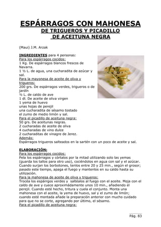Pág. 83
ESPÁRRAGOS CON MAHONESA
DE TRIGUEROS Y PICADILLO
DE ACEITUNA NEGRA
(Maui) J.M. Arzak
INGREDIENTES para 4 personas:
Para los espárragos cocidos:
1 Kg. De espárragos blancos frescos de
Navarra.
1 ½ L. de agua, una cucharadita de azúcar y
sal.
Para la mayonesa de aceite de oliva y
trigueros:
200 grs. De espárragos verdes, trigueros o de
jardín
½ L. de caldo de ave
1 dl. De aceite de oliva virgen
1 yema de huevo
unas hojas de perejil
una cucharadita de sésamo tostado
el zumo de medio limón y sal.
Para el picadillo de aceituna negra:
50 grs. De aceitunas negras.
2 cucharadas de aceite de oliva
4 cucharadas de vino dulce
2 cucharaditas de vinagre de Jerez.
Además:
Espárragos trigueros salteados en la sartén con un poco de aceite y sal.
ELABORACIÓN:
Para los espárragos cocidos:
Pela los espárragos y córtalos por la mitad utilizando solo las yemas
(guarda los tallos para otro uso), cociéndolos en agua con sal y el azúcar.
Cuando surjan los borbotones, tenlos entre 20 y 25 min., según el grosor;
pasado este tiempo, apaga el fuego y mantenlos en su caldo hasta su
utilización.
Para la mahonesa de aceite de oliva y trigueros:
Trocéa los espárrgos verdes y saltéalos al fuego con el aceite. Moja con el
caldo de ave y cuece aproximádamente unos 10 min., añadiendo el
perejil. Cuando esté hecho, tritura y cuela el conjunto. Monta una
mahonesa con el aceite, la yema de huevo, sal y el zumo de limón;
cuando esté montada añade la preparación anterior con mucho cuidado
para que no se corte, agregando por último, el sésamo.
Para el picadillo de aceituna negra:
 
