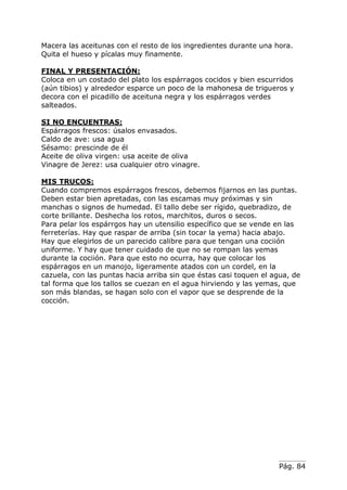 Pág. 84
Macera las aceitunas con el resto de los ingredientes durante una hora.
Quita el hueso y pícalas muy finamente.
FINAL Y PRESENTACIÓN:
Coloca en un costado del plato los espárragos cocidos y bien escurridos
(aún tibios) y alrededor esparce un poco de la mahonesa de trigueros y
decora con el picadillo de aceituna negra y los espárragos verdes
salteados.
SI NO ENCUENTRAS:
Espárragos frescos: úsalos envasados.
Caldo de ave: usa agua
Sésamo: prescinde de él
Aceite de oliva virgen: usa aceite de oliva
Vinagre de Jerez: usa cualquier otro vinagre.
MIS TRUCOS:
Cuando compremos espárragos frescos, debemos fijarnos en las puntas.
Deben estar bien apretadas, con las escamas muy próximas y sin
manchas o signos de humedad. El tallo debe ser rígido, quebradizo, de
corte brillante. Deshecha los rotos, marchitos, duros o secos.
Para pelar los espárrgos hay un utensilio específico que se vende en las
ferreterías. Hay que raspar de arriba (sin tocar la yema) hacia abajo.
Hay que elegirlos de un parecido calibre para que tengan una cociión
uniforme. Y hay que tener cuidado de que no se rompan las yemas
durante la cociión. Para que esto no ocurra, hay que colocar los
espárragos en un manojo, ligeramente atados con un cordel, en la
cazuela, con las puntas hacia arriba sin que éstas casi toquen el agua, de
tal forma que los tallos se cuezan en el agua hirviendo y las yemas, que
son más blandas, se hagan solo con el vapor que se desprende de la
cocción.
 