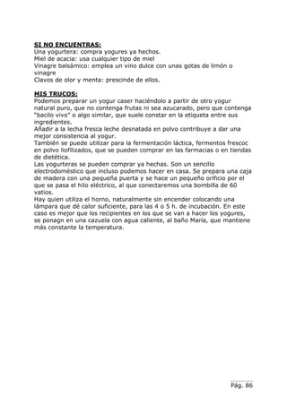 Pág. 86
SI NO ENCUENTRAS:
Una yogurtera: compra yogures ya hechos.
Miel de acacia: usa cualquier tipo de miel
Vinagre balsámico: emplea un vino dulce con unas gotas de limón o
vinagre
Clavos de olor y menta: prescinde de ellos.
MIS TRUCOS:
Podemos preparar un yogur caser haciéndolo a partir de otro yogur
natural puro, que no contenga frutas ni sea azucarado, pero que contenga
“bacilo vivo” o algo similar, que suele constar en la etiqueta entre sus
ingredientes.
Añadir a la lecha fresca leche desnatada en polvo contribuye a dar una
mejor consistencia al yogur.
También se puede utilizar para la fermentación láctica, fermentos frescoc
en polvo liofilizados, que se pueden comprar en las farmacias o en tiendas
de dietética.
Las yogurteras se pueden comprar ya hechas. Son un sencillo
electrodoméstico que incluso podemos hacer en casa. Se prepara una caja
de madera con una pequeña puerta y se hace un pequeño orificio por el
que se pasa el hilo eléctrico, al que conectaremos una bombilla de 60
vatios.
Hay quien utiliza el horno, naturalmente sin encender colocando una
lámpara que dé calor suficiente, para las 4 o 5 h. de incubación. En este
caso es mejor que los recipientes en los que se van a hacer los yogures,
se ponagn en una cazuela con agua caliente, al baño María, que mantiene
más constante la temperatura.
 