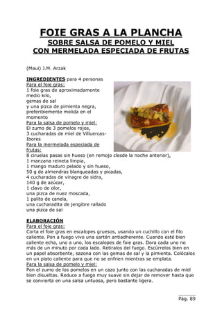 Pág. 89
FOIE GRAS A LA PLANCHA
SOBRE SALSA DE POMELO Y MIEL
CON MERMELADA ESPECIADA DE FRUTAS
(Maui) J.M. Arzak
INGREDIENTES para 4 personas
Para el foie gras:
1 foie gras de aproximadamente
medio kilo,
gemas de sal
y una pizca de pimienta negra,
preferibiemente molida en el
momento
Para la salsa de pomelo y miel:
El zumo de 3 pomelos rojos,
3 cucharadas de miel de Villuercas-
Ibores
Para la mermelada especiada de
frutas:
8 ciruelas pasas sin hueso (en remojo clesde la noche anterior),
1 manzana reineta limpia,
1 mango maduro pelado y sin hueso,
50 g de almendras blanqueadas y picadas,
4 cucharadas de vinagre de sidra,
140 g de azúcar,
1 clavo de olor,
una pizca de nuez moscada,
1 palito de canela,
una cucharadita de jengibre rallado
una pizca de sal
ELABORACIÓN
Para el foie gras:
Corta el foie gras en escalopes gruesos, usando un cuchillo con el filo
caliente. Pon a fuego vivo una sartén antiadherente. Cuando esté bien
caliente echa, uno a uno, los escalopes de foie gras. Dora cada uno no
más de un minuto por cada lado. Retiralos del fuego. Escúrrelos bien en
un papel absorbente, sazona con las gemas de sal y la pimienta. Colócalos
en un plato caliente para que no se enfrien mientras se emplata.
Para la salsa de pomelo y miel:
Pon el zumo de los pomelos en un cazo junto con las cucharadas de miel
bien disueltas. Reduce a fuego muy suave sin dejar de remover hasta que
se convierta en una salsa untuosa, pero bastante ligera.
 