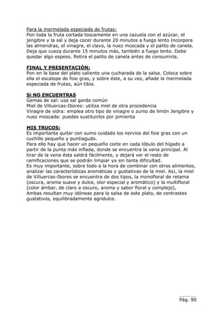 Pág. 90
Para la mermelada especiada de frutas:
Pon toda la fruta cortada toscamente en una cazuela con el azúcar, el
jengibre y la sal y deja cocer durante 20 minutos a fuego lento Incorpora
las almendras, el vinagre, el clavo, la nuez moscada y el palito de canela.
Deja que cueza durante 15 minutos más, también a fuego lento. Debe
quedar algo espeso. Retira el palito de canela antes de consumirla.
FINAL Y PRESENTACIÓN:
Pon en la base del plato caliente una cucharada de la salsa. Coloca sobre
ella el escalope de foie gras, y sobre éste, a su vez, añade la mermelada
especiada de frutas, aún tibia.
Si NO ENCUENTRAS
Gemas de sal: usa sal gorda común
Miel de Villuercas-Ibores: utiliza miel de otra procedencia
Vinagre de sidra: emplea otro tipo de vinagre o zumo de limón Jengibre y
nuez moscada: puedes sustituirlos por pimienta
MIS TRUCOS:
Es importante quitar con sumo cuidado los nervios del foie gras con un
cuchillo pequeño y puntiagudo.
Para ello hay que hacer un pequeño corte en cada lóbulo del hígado a
partir de la punta más inflada, donde se encuentra la vena principal. Al
tirar de la vena ésta saldrá fácilmente, y dejará ver el resto de
ramificaciones que se podrán limpiar ya sin tanta dificultad.
Es muy importante, sobre todo a la hora de combinar con otros alimentos,
analizar las características aromáticas y gustativas de la miel. As¡, la miel
de Villuercas-Ibores se encuentra de dos tipos, la monofloral de retama
(oscura, aroma suave y dulce, olor especial y aromático) y la multifloral
(color ámbar, de claro a oscuro, aroma y sabor floral y complejo),
Ambas resultan muy idóneas para la salsa de este plato, de contrastes
gustativos, equilibradamente agridulce.
 