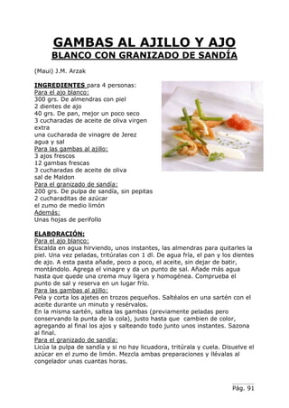 Pág. 91
GAMBAS AL AJILLO Y AJO
BLANCO CON GRANIZADO DE SANDÍA
(Maui) J.M. Arzak
INGREDIENTES para 4 personas:
Para el ajo blanco:
300 grs. De almendras con piel
2 dientes de ajo
40 grs. De pan, mejor un poco seco
3 cucharadas de aceite de oliva virgen
extra
una cucharada de vinagre de Jerez
agua y sal
Para las gambas al ajillo:
3 ajos frescos
12 gambas frescas
3 cucharadas de aceite de oliva
sal de Maldon
Para el granizado de sandía:
200 grs. De pulpa de sandía, sin pepitas
2 cucharaditas de azúcar
el zumo de medio limón
Además:
Unas hojas de perifollo
ELABORACIÓN:
Para el ajo blanco:
Escalda en agua hirviendo, unos instantes, las almendras para quitarles la
piel. Una vez peladas, tritúralas con 1 dl. De agua fría, el pan y los dientes
de ajo. A esta pasta añade, poco a poco, el aceite, sin dejar de batir,
montándolo. Agrega el vinagre y da un punto de sal. Añade más agua
hasta que quede una crema muy ligera y homogénea. Comprueba el
punto de sal y reserva en un lugar frío.
Para las gambas al ajillo:
Pela y corta los ajetes en trozos pequeños. Saltéalos en una sartén con el
aceite durante un minuto y resérvalos.
En la misma sartén, saltea las gambas (previamente peladas pero
conservando la punta de la cola), justo hasta que cambien de color,
agregando al final los ajos y salteando todo junto unos instantes. Sazona
al final.
Para el granizado de sandía:
Licúa la pulpa de sandía y si no hay licuadora, tritúrala y cuela. Disuelve el
azúcar en el zumo de limón. Mezcla ambas preparaciones y llévalas al
congelador unas cuantas horas.
 