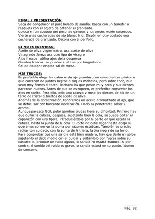 Pág. 92
FINAL Y PRESENTACIÓN:
Saca del congelador el puré helado de sandía. Rasca con un tenedor o
rasqueta con el objeto de obtener el granizado.
Coloca en un costado del plato las gambas y los ajetes recién salteados.
Vierte unas cucharadas de ajo blanco frío. Dispón en otro costado una
cucharada de granizado. Decora con el perifollo.
SI NO ENCUENTRAS:
Aceite de oliva virgen extra: usa aceite de oliva
Vinagre de Jerez: usa otro tipo de vinagre
Ajos frescos: utiliza ajos de la despensa
Gambas frescas: se pueden sustituir por langostinos.
Sal de Maldon: emplea sal de mesa.
MIS TRUCOS:
Es preferible elegir las cabezas de ajo grandes, con unos dientes prietos y
que carezcan de puntos negros o toques mohosos, pero sobre todo, que
sean muy firmes al tacto. Rechaza los que pesan muy poco y sus dientes
parezcan huecos. Antes de que se estropeen, es preferible conservar los
ajos en aceite. Para ello, pela una cabeza y mete los dientes de ajo en un
tarro de cristal cubiertos de aceite de oliva.
Además de la conservación, tendremos un aceite aromatizado al ajo, que
se debe usar con bastante moderación. Dado su penetrante sabor y
aroma.
Aunque parezca fácil, pelar gambas crudas tiene su dificultad. Primero hay
que quitar la cabeza, después, sujetando bien la cola, se puede cortar el
caparazón con una tijera, introduciéndola por la parte en que estaba la
cabeza, hasta la punta de la cola. El corte no debe llegar hasta abajo si
queremos conservar la punta por razones estéticas. También es preciso
retirar con cuidado, con la punta de la tijera, la tira negra de su lomo.
Para comprobar que una sandía está bien madura, hay que darle un golpe
sujetando el dedo medio con el pulgar y soltándolo con fuerza sobre su
cáscara. Si produce un ruido agudo, la sandía no estará madura. Si por
contra, el sonido del ruido es grave, la sandía estará en su punto. Idoneo
de consumo.
 