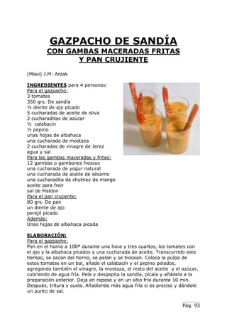 Pág. 93
GAZPACHO DE SANDÍA
CON GAMBAS MACERADAS FRITAS
Y PAN CRUJIENTE
(Maui) J.M: Arzak
INGREDIENTES para 4 personas:
Para el gazpacho:
3 tomates
350 grs. De sandía
½ diente de ajo picado
5 cucharadas de aceite de oliva
2 cucharaditas de azúcar
½ calabacín
½ pepino
unas hojas de albahaca
una cucharada de mostaza
2 cucharadas de vinagre de Jerez
agua y sal
Para las gambas maceradas y fritas:
12 gambas o gambones frescos
una cucharada de yogur natural
una cucharada de aceite de sésamo
una cucharadita de chutney de mango
aceite para freir
sal de Maldon
Para el pan crujiente:
80 grs. De pan
un diente de ajo
perejil picado
Además:
Unas hojas de albahaca picada
ELABORACIÓN:
Para el gazpacho:
Pon en el horno a 100º durante una hora y tres cuartos, los tomates con
el ajo y la albahaca picados y una cucharada de aceite. Transcurrido este
tiempo, se sacan del horno, se pelan y se trocean. Coloca la pulpa de
estos tomates en un bol, añade el calabacín y el pepino pelados,
agregando también el vinagre, la mostaza, el resto del aceite y el azúcar,
cubriendo de agua fría. Pela y despepita la sandía, pícala y añádela a la
preparación anterior. Deja en reposo y en un sitio frío durante 10 min.
Después, tritura y cuela. Añadiendo más agua fría si es preciso y dándole
un punto de sal.
 