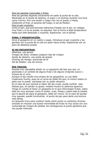 Pág. 94
Para las gambas maceradas y fritas:
Pela las gambas dejando únicamente sin pelar la punta de la cola.
Macéralas en el aceite de sésamo, el yogur y el chutney durante una hora
como mínimo. Pon una sartén a fuego vivo con el aceite y fríelas,
añadiendo al final, al sacarlas del fuego, la sal de Maldon.
Para el pan crujiente:
Corta el pan, que previamnete habremos frotado con el ajo, en rodajas
muy finas y si no se puede, en taquitos. Pon al horno a baja temperatura
hasta que esté desecado y crujiente. Espolvorea con el perejil.
FINAL Y PRESENTACIÓN:
Sirve el gazpacho en un vasito o copas. Introduce el pan crujiente y las
gambas con la punta de la cola sin pelar hacia arriba. Espolvorea con un
poco de albahaca picada
SI NO ENCUENTRAS:
Albahaca: usa perejil
Vinagre de Jerez: emplea cualquier tipo de vinagre
Aceite de sésamo: usa aceite de girasol
Chutney de mango: prescinde de él
Sal de Maldon: usa sal común.
MIS TRUCOS:
Resulta muy agradable añadir en un gazpacho del tipo que sea, un
granizado o un sorbete de alguna fruta o de alguna vinagreta suave o
incluso de un vino.
Aunque el ajo resulte muy propio de los gazpachos, su uso debe
moderarse mucho, pues es un arma de doble filo que, lo mismo realza un
plato que lo puede estropear por su poder abrasivo.
En el caso de que rechace el sabor del ajo crudo, puede confitar esta
liliácea que, sin perder su gusto, modera mucho su potencia agresiva.
Tenga en cuenta al hacer un gazpacho en el que intervengan frutas, sobre
todo las muy acuosas, como el melón, uvas, fresas y sobre todo la sandía,
que el aporte de agua al gazpacho, debe ser menor. En el caso de quedar
muy aguado, puede incrementar el punto de pan para darle una textura
más densa.
Un pequeño truco para sustituir hasta cierto punto un auténtico chutney
consiste en mezclar una buena mermelada de fruta no muy dulce con una
cucharada de vinagre de calidad. Así conseguimos el punto agridulce que
nos puede interesar.
 