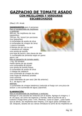 Pág. 95
GAZPACHO DE TOMATE ASADO
CON MEJILLONES Y VERDURAS
ESCABECHADOS
(Maui) J.M. Arzak
INGREDIENTES para 4 personas:
Para el escabechado de mejillones
y verduras:
400 grs. De mejillones de roca
(pequeños)
150 grs. De brecol (en porciones
muy pequeñas)
4 cucharadas de aceite de oliva
4 cucharadas de vinagre de Jerez
1 puerro troceado
4 dientes de ajo con su piel
1 zanahoria en rodajas
una ramita de tomillo
una hoja de laurel y dos clavos de olor
½ cucharadita de pimienta negra en grano
agua y sal
Para el gazpacho de tomate asado:
1 Kg. De tomates
medio diente de ajo picado
una cucharadita de azúcar
una ramita de tomillo fresco
4 cucharadas de aceite de oliva
2 rodajas de calabacín
una cucharada de vinagre de sidra
unas hojas de albahaca picadas
unos cominos
unas rebanadas de pan seco (del día anterior)
¾ L. de agua y sal
Además:
2 cucharadas de vinagre balsámico (reducido al fuego con una pizca de
azúcar y una cucharada de agua) (opcional)
ELABORACIÓN:
Para el escabechado de mejillones y verduras:
Rehoga en una cazuela las verduras con el aceite. Agrega el vinagre y 1
dl. De agua, así como las especias y hierbas. Dale el punto de sal y
cuécelo a fuego lento unos 7 min. Mientras, cuece al vapor , justo hasta
que se abran, los mejillones bien limpios, o en agua (poca cantidad) con
sal. Después, sácalos de sus valvas Introduce la carne de los mejillones en
 