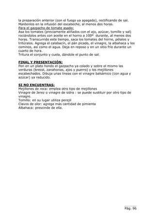 Pág. 96
la preparación anterior (con el fuego ya apagado), rectificando de sal.
Mantenlos en la infusión del escabeche, al menos dos horas.
Para el gazpacho de tomate asado:
Asa los tomates (previamente aliñados con el ajo, azúcar, tomillo y sal)
rociándolos antes con aceite en el horno a 100º durante, al menos dos
horas. Transcurrido este tiempo, saca los tomates del horno, pélalos y
tritúralos. Agrega el calabacín, el pàn picado, el vinagre, la albahaca y los
cominos, así como el agua. Deja en reposo y en un sitio frío durante un
cuarto de hora.
Tritura el conjunto y cuela, dándole el punto de sal.
FINAL Y PRESENTACIÓN:
Pon en un plato hondo el gazpacho ya colado y sobre el mismo las
verduras (brecol, zanahorias, ajos y puerro) y los mejillones
escabechados. Dibuja unas lineas con el vinagre balsámico (con agua y
azúcar) ya reducido.
SI NO ENCUENTRAS:
Mejillones de roca: emplea otro tipo de mejillones
Vinagre de Jerez o vinagre de sidra : se puede sustituir por otro tipo de
vinagre.
Tomillo: en su lugar utiliza perejil
Clavos de olor: agrega más cantidad de pimienta
Albahaca: prescinde de ella.
 