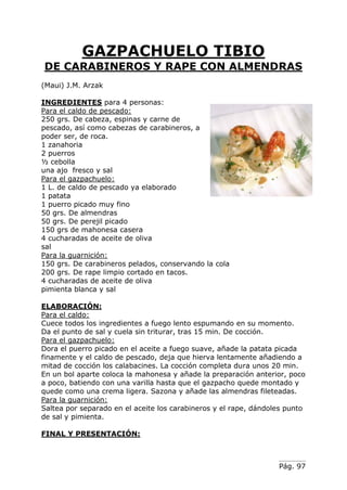 Pág. 97
GAZPACHUELO TIBIO
DE CARABINEROS Y RAPE CON ALMENDRAS
(Maui) J.M. Arzak
INGREDIENTES para 4 personas:
Para el caldo de pescado:
250 grs. De cabeza, espinas y carne de
pescado, así como cabezas de carabineros, a
poder ser, de roca.
1 zanahoria
2 puerros
½ cebolla
una ajo fresco y sal
Para el gazpachuelo:
1 L. de caldo de pescado ya elaborado
1 patata
1 puerro picado muy fino
50 grs. De almendras
50 grs. De perejil picado
150 grs de mahonesa casera
4 cucharadas de aceite de oliva
sal
Para la guarnición:
150 grs. De carabineros pelados, conservando la cola
200 grs. De rape limpio cortado en tacos.
4 cucharadas de aceite de oliva
pimienta blanca y sal
ELABORACIÓN:
Para el caldo:
Cuece todos los ingredientes a fuego lento espumando en su momento.
Da el punto de sal y cuela sin triturar, tras 15 min. De cocción.
Para el gazpachuelo:
Dora el puerro picado en el aceite a fuego suave, añade la patata picada
finamente y el caldo de pescado, deja que hierva lentamente añadiendo a
mitad de cocción los calabacines. La cocción completa dura unos 20 min.
En un bol aparte coloca la mahonesa y añade la preparación anterior, poco
a poco, batiendo con una varilla hasta que el gazpacho quede montado y
quede como una crema ligera. Sazona y añade las almendras fileteadas.
Para la guarnición:
Saltea por separado en el aceite los carabineros y el rape, dándoles punto
de sal y pimienta.
FINAL Y PRESENTACIÓN:
 
