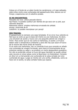 Pág. 98
Coloca en el fondo de un plato hondo los carabineros y el rape salteado,
sobre ellos vierte unas cucharadas del gazpachuelo tibio, decora con el
hinojo y espolvorea con el cebollino picado.
SI NO ENCUENTRAS:
Pescados de roca: utiliza pescado blanco
Ajo fresco: lo puedes sustituir por dientes de ajo seco con su piel, que
retirarás después.
Mahonesa casera: emplea mahonesa envasada de calidad.
Hinojo: prescinde de él
Cebollino: lo puedes reemplazar por perejil
MIS TRUCOS:
El gazpachuelo es siempre una sopa templada. Si se sirve muy caliente es
fácil que se corte ya que la base del mismo es una mahonesa. Es decir,
una emulsión de aceite y huevo con una pequeña adición de vinagre o
limón. Para evitar que se nos corte la mahonesa, el aceite y el huevo
deben estar a temperatura ambiente y para ello hay que sacar el huevo
de la nevera dos horas antes de hacerla.
Si se corta una mahonesa, hay un conocido truco que consiste en añadir
una cucharada de vinagre hirviendo, pero tiene el inconveniente de qu
entonces cambia su sabor y se produce un cierto desequilibrio gustativo.
Por ello es preferible utilizar el truco del agua (también se puede utilizar
este recurso en otras salsas como la Bearnesa o la Holandesa). Consiste
en diluir en un bol grande una cucharada de la salsa cortada con otra
cucharada de agua. Luego se monta con una varilla, añadiendo, como se
hace con el aceite, la salsa cortada hasta que espese.
 