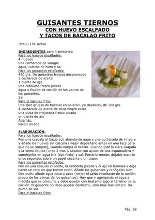 Pág. 99
GUISANTES TIERNOS
CON HUEVO ESCALFADO
Y TACOS DE BACALAO FRITO
(Maui) J.M. Arzak
INGREDIENTES para 4 personas:
Para los huevos escalfados:
4 huevos
una cucharada de vinagre
agua, cubitos de hielo y sal
Para los guisantes estofados:
450 grs. De guisantes frescos desgranados
5 cucharads de aceite
1 diente de ajo
una cebolleta fresca picada
agua o líquido de cociión de las vainas de
los guisantes.
Sal
Para el bacalao frito:
Una taco grueso de bacalao en salazón, ya desalado, de 300 grs.
4 cucharads de aceite de oliva virgen extra
una pizca de mejorana fresca picada
un diente de ajo
Además:
Perejil picado
ELABORACIÓN:
Para los huevos escalfados:
Pon una cazuela al fuego con abundante agua y una cucharada de vinagre
y añade los huevos sin cáscara (mejor depositarlo antes en una taza para
que no se rompan), cuando rompa el hervor. Cuando esté la clara cuajada
y la yema líquida (unos 3 min.), sácalos con ayuda de una espumadera y
sumérgelos en agua fría (con hielo) y sal. Posteriormente, déjalos escurrir
unos segundos sobre un papel secante o un trapo.
Para los guisantes estofados:
Pon en una cazuela el aceite, la cebolleta picada y el ajo en láminas y deja
hacer un rato sin que tomen color. Añade los guisantes y rehógalos bien.
Des pués, añade agua poco a poco (mejor el caldo resultante de la cociión
previa de las vainas de los guisantes). Hay que ir agregando el agua a
medida que se consuma y debe quedar con bastante jugo al término de su
cociión. El guisante no debe quedar deshecho, sino más bien entero. Da
punto de sal.
Para el bacalao frito:
 