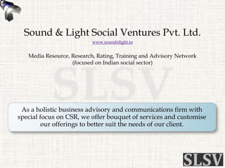 Sound & Light Social Ventures Pvt. Ltd.
www.soundnlight.in
Media Resource, Research, Rating, Training and Advisory Network
(focused on Indian social sector)
As a holistic business advisory and communications firm with
special focus on CSR, we offer bouquet of services and customise
our offerings to better suit the needs of our client.
 
