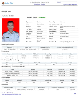 Personal Data
Application ID:75061
Current status: Available
Department: Engine Nationality: Indonesia
Rank: Engine Cadet Sea service (years): 1-3
Surname: Sallala Nearest airport: Sultan Hasanuddin International
Airport
First name: Rahmat Place of birth: gowa
Date of birth: 03.02.1993 Marital status: Not married
Country of
residence:
Indonesia Tel. No.: +6285398224443
City: Makassar Mobile: +6285398224443
Address: Gowa, Kampung
parang
Skype: N/A
Post code: 92152 FaceBook ID: rahmat_sallala@yahoo.co.id
Ready for positions
Position Vessel Type Salary per month Duration of contract(Months)
Engine / Engine Cadet Dry cargo Fleet / Container Ship 100-500 USD 12 months
Documents
Document Number Valid until Issued By Issued at Note
Seaman's book D 039339 23.02.2018 24 FEB 2015 Indonesia Makassar
National passport A 9307019 09.12.2019 09 DEC 2014 Indonesia Makassar
Certificates of competency
Type Number Valid until Issued by Issue at
N/A N/A N/A N/A N/A
Marine training courses / Certificates
Name Number Valid until Issued by Issue at
BASIC SAFETY TRAINING 6211427334010414 12.05.2019 12 MAY 2014 Indonesia
AVANCED FIRE FIGHHTING 6211427334060414 03.12.2019 03 DEC 2014 Indonesia
MEDICAL FIRST AID 6211427334070414 17.11.2019 17 NOV 2014 Indonesia
Endorsement
Name Number Valid until Issued by Issue at Note
N/A N/A N/A N/A N/A N/A
Education
Education type Name Qualification Graduated (Completed) Country
School Academy Maritime of indonesia Makassar 2012 Indonesia
APPLICATION FOR EMPLOYMENT
Maritime Union
Form #:
Application Date: 08.07.2015
Form #:
Print Date: 2015-07-14
http://maritime-union.com/seafarer/75061
Page 1
 
