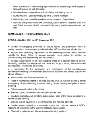 been successful in maintaining high standard to caterer high end league of
foreign travelers as well domestic.
• Handling Laundry operations which includes maintaining reports
• During my stint I used to directly report to General manager
• Maintaining cost, monthly reports of various aspects of operations
• Made all the special events like Christmas, New Year eve, Valentine Day, Holi
and Diwali very special with my creativity by doing special decoration and set
ups
TEAM LEADER – THE GRAND NEW DELHI
PERIOD – MARCH 2011 to 18th
November 2013
• Monitor Housekeeping personnel to ensure rooms, and particularly those of
priority members, known repeat guests and other VIP's receive special attention.
• Informs other operating departments of Housekeeping matters, which concern
notably the Front Office, to ensure accurate room status, in addition to
communicating with Engineering and the Laundry
• Inspects guest rooms in all Housekeeping areas on a regular basis to ensure
furnishing, facilities and equipment are clean and in good repair, well maintained
and replaced / refurbished as required
• Is responsible for the supervision and coordination of the housekeeping
attendants by making sure that these services are available and carried out with the
utmost efficiency.
• Interacts with suppliers and contractors.
• Helps in maintaining record of all deep cleaning work i.e. window cleaning, carpet
shampooing, drapery cleaning, mattress turning, Super cleaning and general rooms
cleaning.
• Follow-ups on all out of order rooms.
• Ensures correct distribution and control of master keys.
• Conducts inspections of corridors, public areas, back of the house and rooms to
ensure proper cleaning.
• Ensures that all equipment is well maintained and handled correctly.
• Handles guest complaints in accordance with the customer feedback SOP's.
reporting all complaints to the Executive/Deputy Housekeeper.
• Checks the logbooks and follows up on outstanding matters.
 